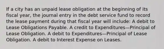 If a city has an unpaid lease obligation at the beginning of its fiscal year, the journal entry in the debt service fund to record the lease payment during that fiscal year will include: A debit to Lease Obligations Payable. A credit to Expenditures—Principal of Lease Obligation. A debit to Expenditures—Principal of Lease Obligation. A debit to Interest Expense on Leases.