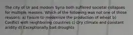 The city of Ur and modern Syria both suffered societal collapses for multiple reasons. Which of the following was not one of those reasons: a) Failure to modernize the production of wheat b) Conflict with neighboring countries c) Dry climate and constant aridity d) Exceptionally bad droughts