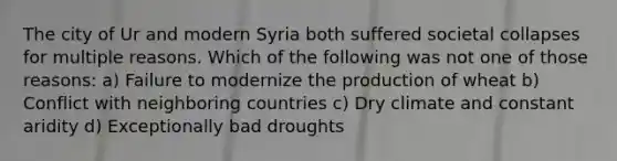 The city of Ur and modern Syria both suffered societal collapses for multiple reasons. Which of the following was not one of those reasons: a) Failure to modernize the production of wheat b) Conflict with neighboring countries c) Dry climate and constant aridity d) Exceptionally bad droughts