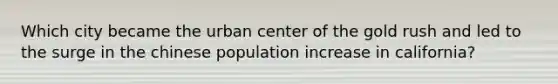 Which city became the urban center of the gold rush and led to the surge in the chinese population increase in california?