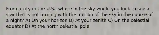 From a city in the U.S., where in the sky would you look to see a star that is not turning with the motion of the sky in the course of a night? A) On your horizon B) At your zenith C) On the celestial equator D) At the north celestial pole