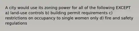 A city would use its zoning power for all of the following EXCEPT a) land-use controls b) building permit requirements c) restrictions on occupancy to single women only d) fire and safety regulations