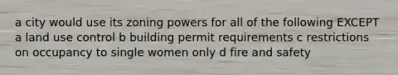 a city would use its zoning powers for all of the following EXCEPT a land use control b building permit requirements c restrictions on occupancy to single women only d fire and safety