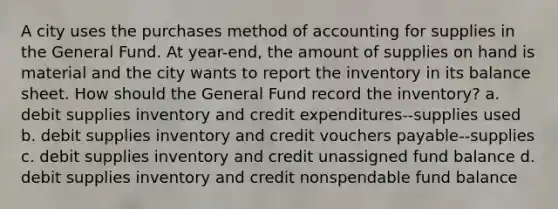 A city uses the purchases method of accounting for supplies in the General Fund. At year-end, the amount of supplies on hand is material and the city wants to report the inventory in its balance sheet. How should the General Fund record the inventory? a. debit supplies inventory and credit expenditures--supplies used b. debit supplies inventory and credit vouchers payable--supplies c. debit supplies inventory and credit unassigned fund balance d. debit supplies inventory and credit nonspendable fund balance