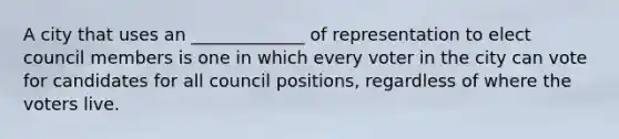 A city that uses an _____________ of representation to elect council members is one in which every voter in the city can vote for candidates for all council positions, regardless of where the voters live.