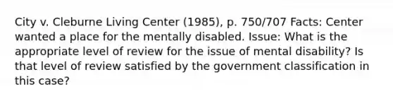 City v. Cleburne Living Center (1985), p. 750/707 Facts: Center wanted a place for the mentally disabled. Issue: What is the appropriate level of review for the issue of mental disability? Is that level of review satisfied by the government classification in this case?