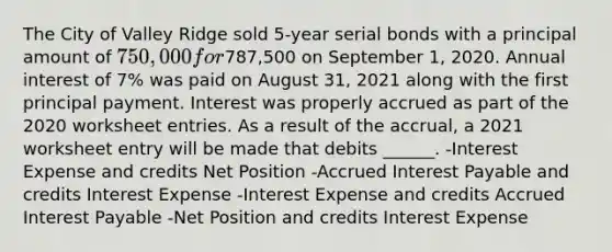 The City of Valley Ridge sold 5-year serial bonds with a principal amount of 750,000 for787,500 on September 1, 2020. Annual interest of 7% was paid on August 31, 2021 along with the first principal payment. Interest was properly accrued as part of the 2020 worksheet entries. As a result of the accrual, a 2021 worksheet entry will be made that debits ______. -Interest Expense and credits Net Position -Accrued Interest Payable and credits Interest Expense -Interest Expense and credits Accrued Interest Payable -Net Position and credits Interest Expense