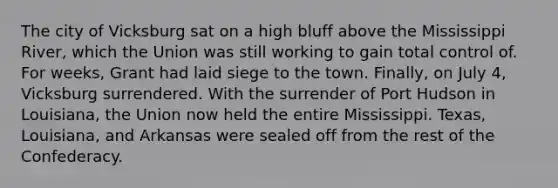 The city of Vicksburg sat on a high bluff above the Mississippi River, which the Union was still working to gain total control of. For weeks, Grant had laid siege to the town. Finally, on July 4, Vicksburg surrendered. With the surrender of Port Hudson in Louisiana, the Union now held the entire Mississippi. Texas, Louisiana, and Arkansas were sealed off from the rest of the Confederacy.