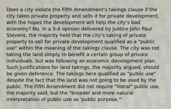 Does a city violate the Fifth Amendment's takings clause if the city takes private property and sells it for private development, with the hopes the development will help the city's bad economy? No. In a 5-4 opinion delivered by Justice John Paul Stevens, the majority held that the city's taking of private property to sell for private development qualified as a "public use" within the meaning of the takings clause. The city was not taking the land simply to benefit a certain group of private individuals, but was following an economic development plan. Such justifications for land takings, the majority argued, should be given deference. The takings here qualified as "public use" despite the fact that the land was not going to be used by the public. The Fifth Amendment did not require "literal" public use, the majority said, but the "broader and more natural interpretation of public use as 'public purpose.'"