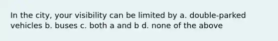 In the city, your visibility can be limited by a. double-parked vehicles b. buses c. both a and b d. none of the above