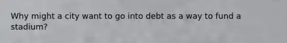 Why might a city want to go into debt as a way to fund a stadium?