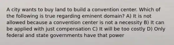 A city wants to buy land to build a convention center. Which of the following is true regarding eminent domain? A) It is not allowed because a convention center is not a necessity B) It can be applied with just compensation C) It will be too costly D) Only federal and state governments have that power