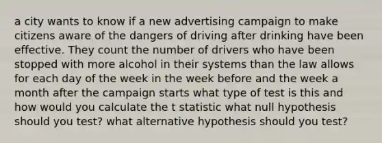 a city wants to know if a new advertising campaign to make citizens aware of the dangers of driving after drinking have been effective. They count the number of drivers who have been stopped with more alcohol in their systems than the law allows for each day of the week in the week before and the week a month after the campaign starts what type of test is this and how would you calculate the t statistic what null hypothesis should you test? what alternative hypothesis should you test?