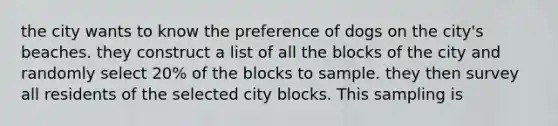 the city wants to know the preference of dogs on the city's beaches. they construct a list of all the blocks of the city and randomly select 20% of the blocks to sample. they then survey all residents of the selected city blocks. This sampling is