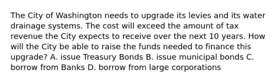 The City of Washington needs to upgrade its levies and its water drainage systems. The cost will exceed the amount of tax revenue the City expects to receive over the next 10 years. How will the City be able to raise the funds needed to finance this upgrade? A. issue Treasury Bonds B. issue municipal bonds C. borrow from Banks D. borrow from large corporations