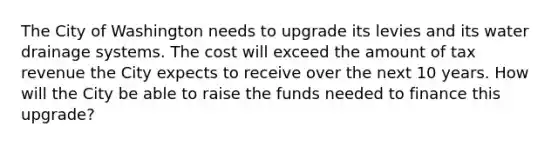 The City of Washington needs to upgrade its levies and its water drainage systems. The cost will exceed the amount of tax revenue the City expects to receive over the next 10 years. How will the City be able to raise the funds needed to finance this upgrade?