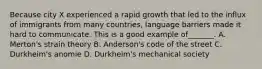 Because city X experienced a rapid growth that led to the influx of immigrants from many countries, language barriers made it hard to communicate. This is a good example of_______. A. Merton's strain theory B. Anderson's code of the street C. Durkheim's anomie D. Durkheim's mechanical society