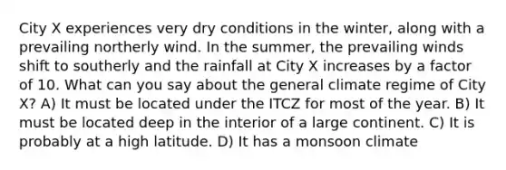 City X experiences very dry conditions in the winter, along with a prevailing northerly wind. In the summer, the prevailing winds shift to southerly and the rainfall at City X increases by a factor of 10. What can you say about the general climate regime of City X? A) It must be located under the ITCZ for most of the year. B) It must be located deep in the interior of a large continent. C) It is probably at a high latitude. D) It has a monsoon climate