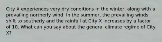 City X experiences very dry conditions in the winter, along with a prevailing northerly wind. In the summer, the prevailing winds shift to southerly and the rainfall at City X increases by a factor of 10. What can you say about the general climate regime of City X?