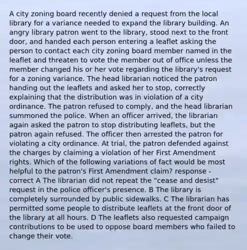 A city zoning board recently denied a request from the local library for a variance needed to expand the library building. An angry library patron went to the library, stood next to the front door, and handed each person entering a leaflet asking the person to contact each city zoning board member named in the leaflet and threaten to vote the member out of office unless the member changed his or her vote regarding the library's request for a zoning variance. The head librarian noticed the patron handing out the leaflets and asked her to stop, correctly explaining that the distribution was in violation of a city ordinance. The patron refused to comply, and the head librarian summoned the police. When an officer arrived, the librarian again asked the patron to stop distributing leaflets, but the patron again refused. The officer then arrested the patron for violating a city ordinance. At trial, the patron defended against the charges by claiming a violation of her First Amendment rights. Which of the following variations of fact would be most helpful to the patron's First Amendment claim? response - correct A The librarian did not repeat the "cease and desist" request in the police officer's presence. B The library is completely surrounded by public sidewalks. C The librarian has permitted some people to distribute leaflets at the front door of the library at all hours. D The leaflets also requested campaign contributions to be used to oppose board members who failed to change their vote.