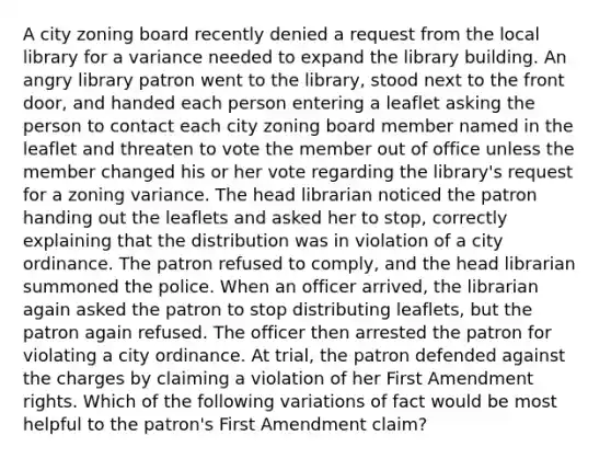 A city zoning board recently denied a request from the local library for a variance needed to expand the library building. An angry library patron went to the library, stood next to the front door, and handed each person entering a leaflet asking the person to contact each city zoning board member named in the leaflet and threaten to vote the member out of office unless the member changed his or her vote regarding the library's request for a zoning variance. The head librarian noticed the patron handing out the leaflets and asked her to stop, correctly explaining that the distribution was in violation of a city ordinance. The patron refused to comply, and the head librarian summoned the police. When an officer arrived, the librarian again asked the patron to stop distributing leaflets, but the patron again refused. The officer then arrested the patron for violating a city ordinance. At trial, the patron defended against the charges by claiming a violation of her First Amendment rights. Which of the following variations of fact would be most helpful to the patron's First Amendment claim?