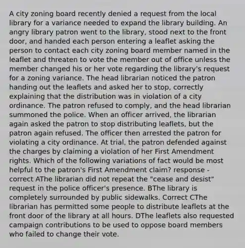 A city zoning board recently denied a request from the local library for a variance needed to expand the library building. An angry library patron went to the library, stood next to the front door, and handed each person entering a leaflet asking the person to contact each city zoning board member named in the leaflet and threaten to vote the member out of office unless the member changed his or her vote regarding the library's request for a zoning variance. The head librarian noticed the patron handing out the leaflets and asked her to stop, correctly explaining that the distribution was in violation of a city ordinance. The patron refused to comply, and the head librarian summoned the police. When an officer arrived, the librarian again asked the patron to stop distributing leaflets, but the patron again refused. The officer then arrested the patron for violating a city ordinance. At trial, the patron defended against the charges by claiming a violation of her First Amendment rights. Which of the following variations of fact would be most helpful to the patron's First Amendment claim? response - correct AThe librarian did not repeat the "cease and desist" request in the police officer's presence. BThe library is completely surrounded by public sidewalks. Correct CThe librarian has permitted some people to distribute leaflets at the front door of the library at all hours. DThe leaflets also requested campaign contributions to be used to oppose board members who failed to change their vote.