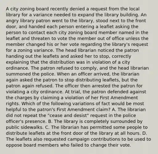 A city zoning board recently denied a request from the local library for a variance needed to expand the library building. An angry library patron went to the library, stood next to the front door, and handed each person entering a leaflet asking the person to contact each city zoning board member named in the leaflet and threaten to vote the member out of office unless the member changed his or her vote regarding the library's request for a zoning variance. The head librarian noticed the patron handing out the leaflets and asked her to stop, correctly explaining that the distribution was in violation of a city ordinance. The patron refused to comply, and the head librarian summoned the police. When an officer arrived, the librarian again asked the patron to stop distributing leaflets, but the patron again refused. The officer then arrested the patron for violating a city ordinance. At trial, the patron defended against the charges by claiming a violation of her First Amendment rights. Which of the following variations of fact would be most helpful to the patron's First Amendment claim? A. The librarian did not repeat the "cease and desist" request in the police officer's presence. B. The library is completely surrounded by public sidewalks. C. The librarian has permitted some people to distribute leaflets at the front door of the library at all hours. D. The leaflets also requested campaign contributions to be used to oppose board members who failed to change their vote.