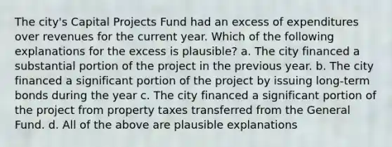 The city's Capital Projects Fund had an excess of expenditures over revenues for the current year. Which of the following explanations for the excess is plausible? a. The city financed a substantial portion of the project in the previous year. b. The city financed a significant portion of the project by issuing long-term bonds during the year c. The city financed a significant portion of the project from property taxes transferred from the General Fund. d. All of the above are plausible explanations