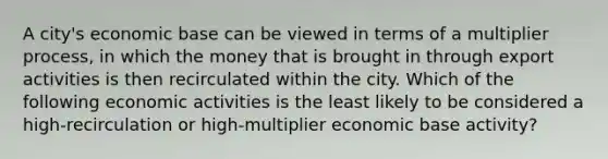 A city's economic base can be viewed in terms of a multiplier process, in which the money that is brought in through export activities is then recirculated within the city. Which of the following economic activities is the least likely to be considered a high-recirculation or high-multiplier economic base activity?