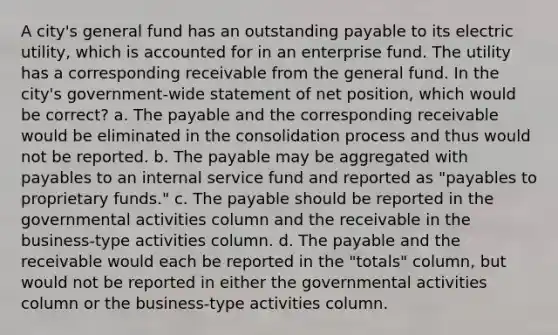 A city's general fund has an outstanding payable to its electric utility, which is accounted for in an enterprise fund. The utility has a corresponding receivable from the general fund. In the city's government-wide statement of net position, which would be correct? a. The payable and the corresponding receivable would be eliminated in the consolidation process and thus would not be reported. b. The payable may be aggregated with payables to an internal service fund and reported as "payables to proprietary funds." c. The payable should be reported in the governmental activities column and the receivable in the business-type activities column. d. The payable and the receivable would each be reported in the "totals" column, but would not be reported in either the governmental activities column or the business-type activities column.