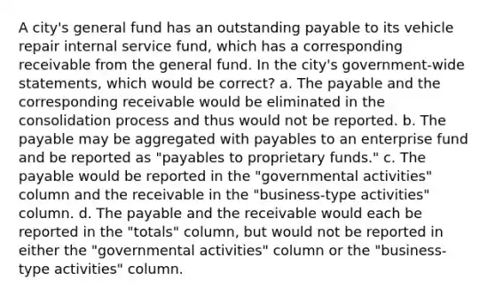 A city's general fund has an outstanding payable to its vehicle repair internal service fund, which has a corresponding receivable from the general fund. In the city's government-wide statements, which would be correct? a. The payable and the corresponding receivable would be eliminated in the consolidation process and thus would not be reported. b. The payable may be aggregated with payables to an enterprise fund and be reported as "payables to proprietary funds." c. The payable would be reported in the "governmental activities" column and the receivable in the "business-type activities" column. d. The payable and the receivable would each be reported in the "totals" column, but would not be reported in either the "governmental activities" column or the "business-type activities" column.