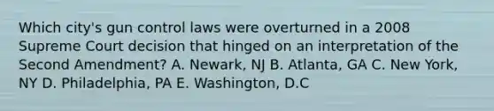 Which city's gun control laws were overturned in a 2008 Supreme Court decision that hinged on an interpretation of the Second Amendment? A. Newark, NJ B. Atlanta, GA C. New York, NY D. Philadelphia, PA E. Washington, D.C