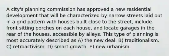 A city's planning commission has approved a new residential development that will be characterized by narrow streets laid out in a grid pattern with houses built close to the street, include front sitting porches on each house, and locate garages in the rear of the houses, accessible by alleys. This type of planning is most accurately described as A) the new deal. B) traditionalism. C) retroactivism. D) smart growth. E) new urbanism.