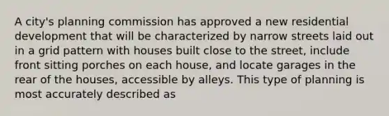 A city's planning commission has approved a new residential development that will be characterized by narrow streets laid out in a grid pattern with houses built close to the street, include front sitting porches on each house, and locate garages in the rear of the houses, accessible by alleys. This type of planning is most accurately described as