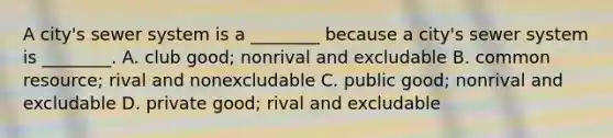 A city's sewer system is a ________ because a city's sewer system is ________. A. club good; nonrival and excludable B. common resource; rival and nonexcludable C. public good; nonrival and excludable D. private good; rival and excludable