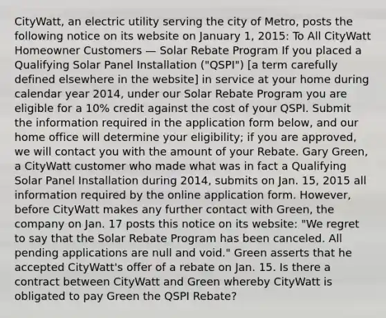 CityWatt, an electric utility serving the city of Metro, posts the following notice on its website on January 1, 2015: To All CityWatt Homeowner Customers — Solar Rebate Program If you placed a Qualifying Solar Panel Installation ("QSPI") [a term carefully defined elsewhere in the website] in service at your home during calendar year 2014, under our Solar Rebate Program you are eligible for a 10% credit against the cost of your QSPI. Submit the information required in the application form below, and our home office will determine your eligibility; if you are approved, we will contact you with the amount of your Rebate. Gary Green, a CityWatt customer who made what was in fact a Qualifying Solar Panel Installation during 2014, submits on Jan. 15, 2015 all information required by the online application form. However, before CityWatt makes any further contact with Green, the company on Jan. 17 posts this notice on its website: "We regret to say that the Solar Rebate Program has been canceled. All pending applications are null and void." Green asserts that he accepted CityWatt's offer of a rebate on Jan. 15. Is there a contract between CityWatt and Green whereby CityWatt is obligated to pay Green the QSPI Rebate?