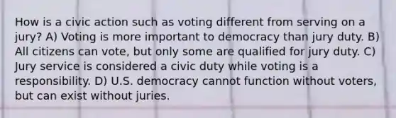 How is a civic action such as voting different from serving on a jury? A) Voting is more important to democracy than jury duty. B) All citizens can vote, but only some are qualified for jury duty. C) Jury service is considered a civic duty while voting is a responsibility. D) U.S. democracy cannot function without voters, but can exist without juries.