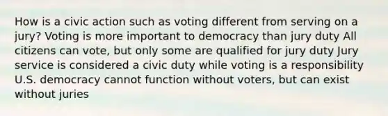 How is a civic action such as voting different from serving on a jury? Voting is more important to democracy than jury duty All citizens can vote, but only some are qualified for jury duty Jury service is considered a civic duty while voting is a responsibility U.S. democracy cannot function without voters, but can exist without juries