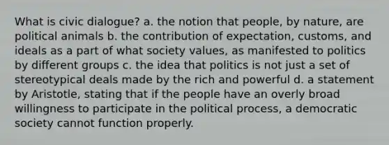 What is civic dialogue? a. the notion that people, by nature, are political animals b. the contribution of expectation, customs, and ideals as a part of what society values, as manifested to politics by different groups c. the idea that politics is not just a set of stereotypical deals made by the rich and powerful d. a statement by Aristotle, stating that if the people have an overly broad willingness to participate in the political process, a democratic society cannot function properly.