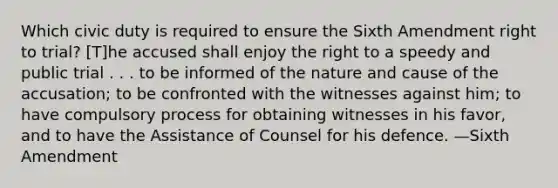 Which civic duty is required to ensure the Sixth Amendment right to trial? [T]he accused shall enjoy the right to a speedy and public trial . . . to be informed of the nature and cause of the accusation; to be confronted with the witnesses against him; to have compulsory process for obtaining witnesses in his favor, and to have the Assistance of Counsel for his defence. —Sixth Amendment