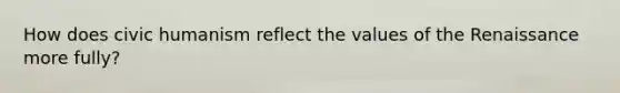 How does civic humanism reflect the values of the Renaissance more fully?