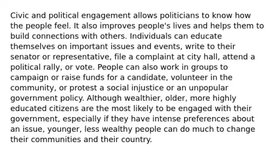 Civic and political engagement allows politicians to know how the people feel. It also improves people's lives and helps them to build connections with others. Individuals can educate themselves on important issues and events, write to their senator or representative, file a complaint at city hall, attend a political rally, or vote. People can also work in groups to campaign or raise funds for a candidate, volunteer in the community, or protest a social injustice or an unpopular government policy. Although wealthier, older, more highly educated citizens are the most likely to be engaged with their government, especially if they have intense preferences about an issue, younger, less wealthy people can do much to change their communities and their country.