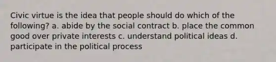 Civic virtue is the idea that people should do which of the following? a. abide by the social contract b. place the common good over private interests c. understand political ideas d. participate in the political process