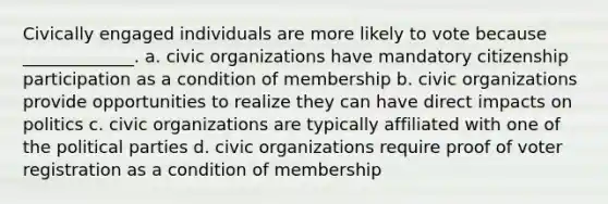 Civically engaged individuals are more likely to vote because _____________. a. civic organizations have mandatory citizenship participation as a condition of membership b. civic organizations provide opportunities to realize they can have direct impacts on politics c. civic organizations are typically affiliated with one of the political parties d. civic organizations require proof of voter registration as a condition of membership