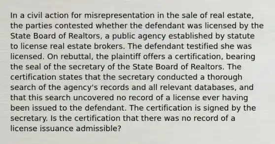 In a civil action for misrepresentation in the sale of real estate, the parties contested whether the defendant was licensed by the State Board of Realtors, a public agency established by statute to license real estate brokers. The defendant testified she was licensed. On rebuttal, the plaintiff offers a certification, bearing the seal of the secretary of the State Board of Realtors. The certification states that the secretary conducted a thorough search of the agency's records and all relevant databases, and that this search uncovered no record of a license ever having been issued to the defendant. The certification is signed by the secretary. Is the certification that there was no record of a license issuance admissible?