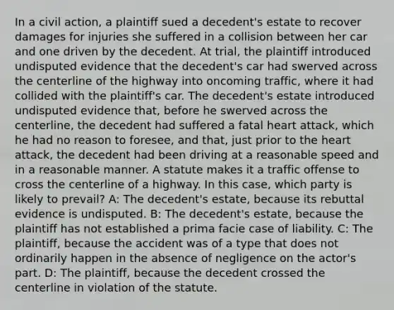 In a civil action, a plaintiff sued a decedent's estate to recover damages for injuries she suffered in a collision between her car and one driven by the decedent. At trial, the plaintiff introduced undisputed evidence that the decedent's car had swerved across the centerline of the highway into oncoming traffic, where it had collided with the plaintiff's car. The decedent's estate introduced undisputed evidence that, before he swerved across the centerline, the decedent had suffered a fatal heart attack, which he had no reason to foresee, and that, just prior to the heart attack, the decedent had been driving at a reasonable speed and in a reasonable manner. A statute makes it a traffic offense to cross the centerline of a highway. In this case, which party is likely to prevail? A: The decedent's estate, because its rebuttal evidence is undisputed. B: The decedent's estate, because the plaintiff has not established a prima facie case of liability. C: The plaintiff, because the accident was of a type that does not ordinarily happen in the absence of negligence on the actor's part. D: The plaintiff, because the decedent crossed the centerline in violation of the statute.