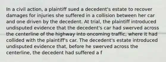 In a civil action, a plaintiff sued a decedent's estate to recover damages for injuries she suffered in a collision between her car and one driven by the decedent. At trial, the plaintiff introduced undisputed evidence that the decedent's car had swerved across the centerline of the highway into oncoming traffic, where it had collided with the plaintiff's car. The decedent's estate introduced undisputed evidence that, before he swerved across the centerline, the decedent had suffered a f