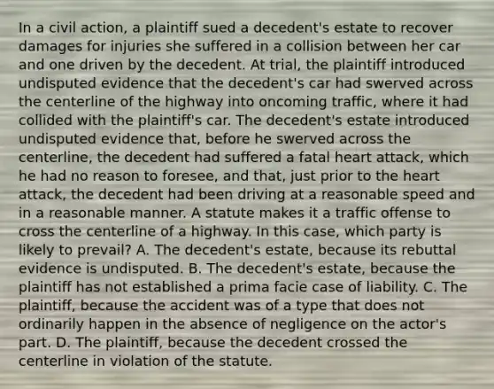 In a civil action, a plaintiff sued a decedent's estate to recover damages for injuries she suffered in a collision between her car and one driven by the decedent. At trial, the plaintiff introduced undisputed evidence that the decedent's car had swerved across the centerline of the highway into oncoming traffic, where it had collided with the plaintiff's car. The decedent's estate introduced undisputed evidence that, before he swerved across the centerline, the decedent had suffered a fatal heart attack, which he had no reason to foresee, and that, just prior to the heart attack, the decedent had been driving at a reasonable speed and in a reasonable manner. A statute makes it a traffic offense to cross the centerline of a highway. In this case, which party is likely to prevail? A. The decedent's estate, because its rebuttal evidence is undisputed. B. The decedent's estate, because the plaintiff has not established a prima facie case of liability. C. The plaintiff, because the accident was of a type that does not ordinarily happen in the absence of negligence on the actor's part. D. The plaintiff, because the decedent crossed the centerline in violation of the statute.