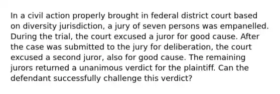 In a civil action properly brought in federal district court based on diversity jurisdiction, a jury of seven persons was empanelled. During the trial, the court excused a juror for good cause. After the case was submitted to the jury for deliberation, the court excused a second juror, also for good cause. The remaining jurors returned a unanimous verdict for the plaintiff. Can the defendant successfully challenge this verdict?