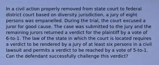 In a civil action properly removed from state court to federal district court based on diversity jurisdiction, a jury of eight persons was empanelled. During the trial, the court excused a juror for good cause. The case was submitted to the jury and the remaining jurors returned a verdict for the plaintiff by a vote of 6-to-1. The law of the state in which the court is located requires a verdict to be rendered by a jury of at least six persons in a civil lawsuit and permits a verdict to be reached by a vote of 5-to-1. Can the defendant successfully challenge this verdict?